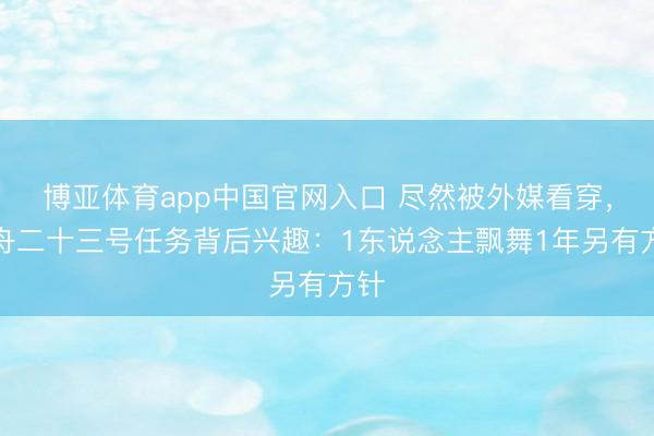 博亚体育app中国官网入口 尽然被外媒看穿，神舟二十三号任务背后兴趣：1东说念主飘舞1年另有方针