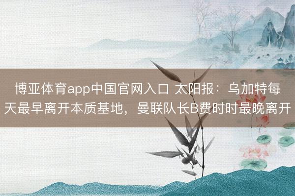 博亚体育app中国官网入口 太阳报:乌加特每天最早离开本质基地,曼联队长B费时时最晚离开