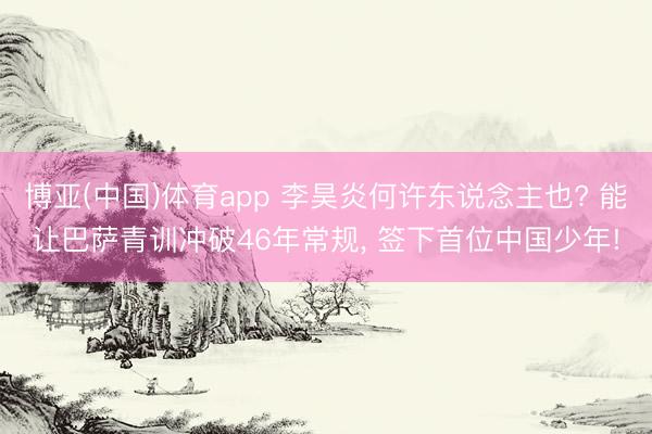 博亚(中国)体育app 李昊炎何许东说念主也? 能让巴萨青训冲破46年常规， 签下首位中国少年!
