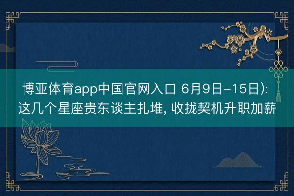 博亚体育app中国官网入口 6月9日-15日): 这几个星座贵东谈主扎堆， 收拢契机升职加薪