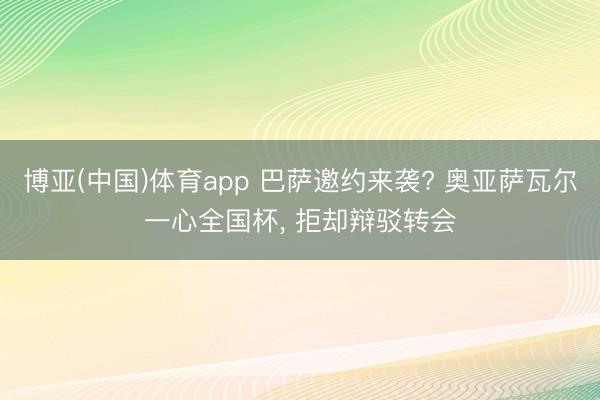 博亚(中国)体育app 巴萨邀约来袭? 奥亚萨瓦尔一心全国杯， 拒却辩驳转会