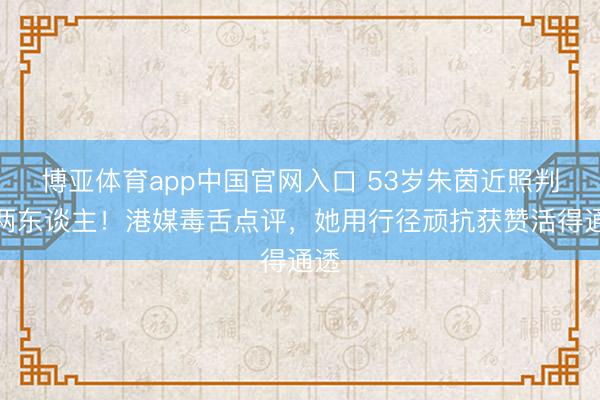 博亚体育app中国官网入口 53岁朱茵近照判若两东谈主！港媒毒舌点评，她用行径顽抗获赞活得通透