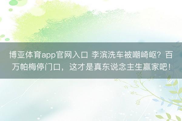 博亚体育app官网入口 李滨洗车被嘲崎岖？百万帕梅停门口，这才是真东说念主生赢家吧！