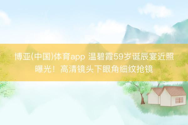 博亚(中国)体育app 温碧霞59岁诞辰宴近照曝光！高清镜头下眼角细纹抢镜