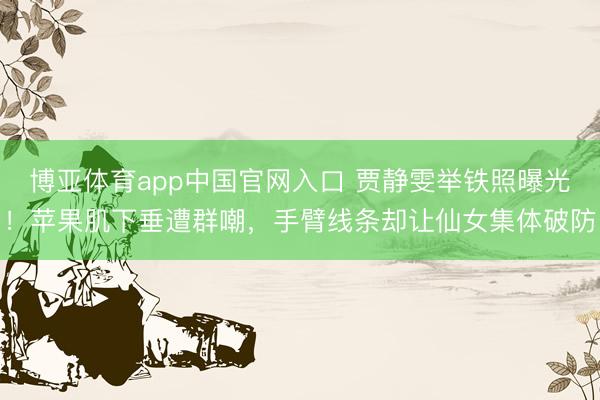 博亚体育app中国官网入口 贾静雯举铁照曝光！苹果肌下垂遭群嘲，手臂线条却让仙女集体破防