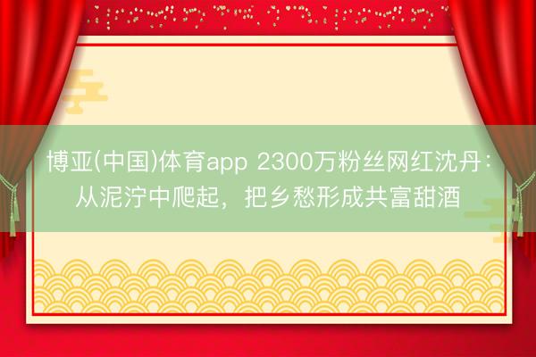 博亚(中国)体育app 2300万粉丝网红沈丹：从泥泞中爬起，把乡愁形成共富甜酒