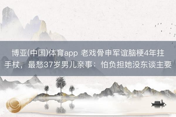 博亚(中国)体育app 老戏骨申军谊脑梗4年拄手杖，最愁37岁男儿亲事：怕负担她没东谈主要