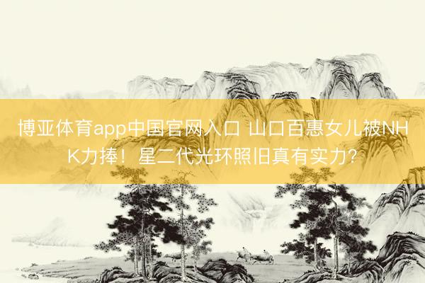 博亚体育app中国官网入口 山口百惠女儿被NHK力捧！星二代光环照旧真有实力？