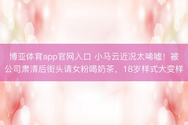 博亚体育app官网入口 小马云近况太唏嘘！被公司肃清后街头请女粉喝奶茶，18岁样式大变样
