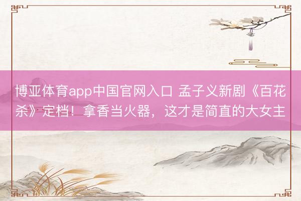 博亚体育app中国官网入口 孟子义新剧《百花杀》定档！拿香当火器，<a href=