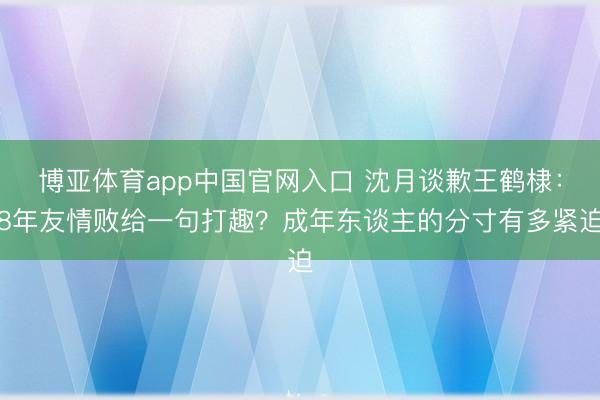 博亚体育app中国官网入口 沈月谈歉王鹤棣:8年友情败给一句打趣?成年东谈主的分寸有多紧迫