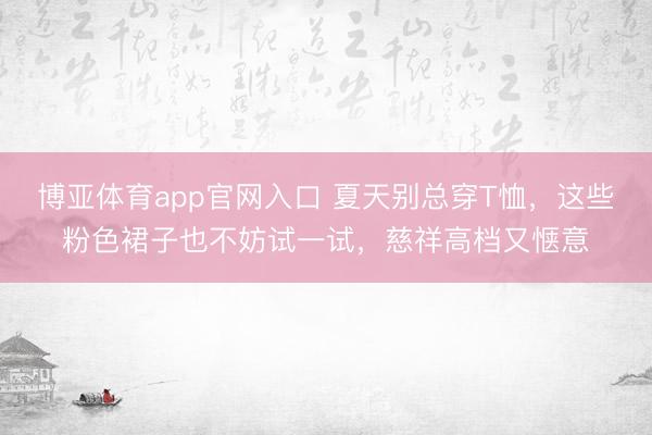 博亚体育app官网入口 夏天别总穿T恤，这些粉色裙子也不妨试一试，慈祥高档又惬意