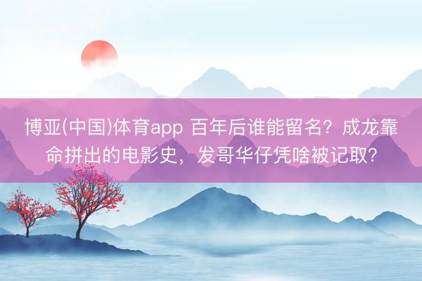 博亚(中国)体育app 百年后谁能留名？成龙靠命拼出的电影史，发哥华仔凭啥被记取？