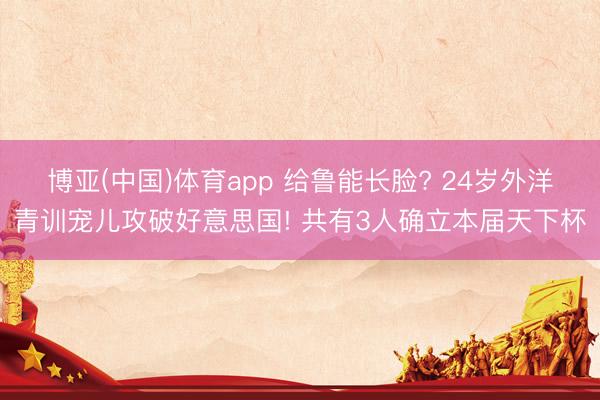 博亚(中国)体育app 给鲁能长脸? 24岁外洋青训宠儿攻破好意思国! 共有3人确立本届天下杯