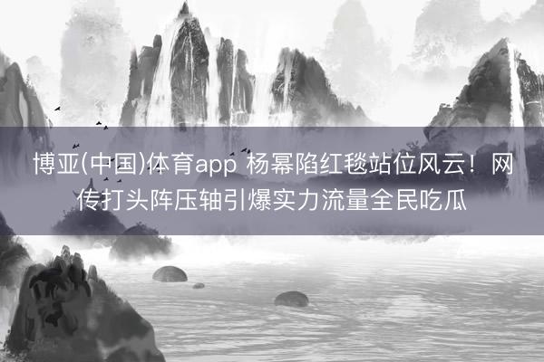 博亚(中国)体育app 杨幂陷红毯站位风云！网传打头阵压轴引爆实力流量全民吃瓜