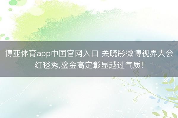 博亚体育app中国官网入口 关晓彤微博视界大会红毯秀，鎏金高定彰显越过气质!