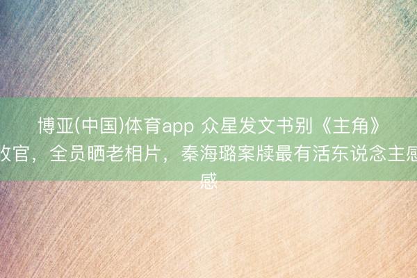 博亚(中国)体育app 众星发文书别《主角》收官，全员晒老相片，秦海璐案牍最有活东说念主感