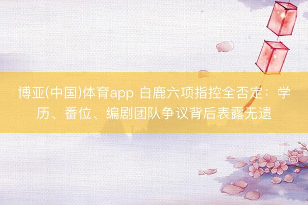 博亚(中国)体育app 白鹿六项指控全否定：学历、番位、编剧团队争议背后表露无遗