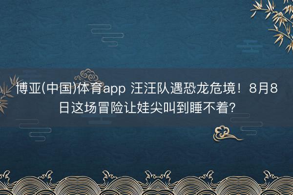 博亚(中国)体育app 汪汪队遇恐龙危境！8月8日这场冒险让娃尖叫到睡不着？