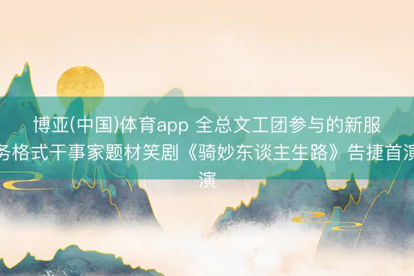 博亚(中国)体育app 全总文工团参与的新服务格式干事家题材笑剧《骑妙东谈主生路》告捷首演