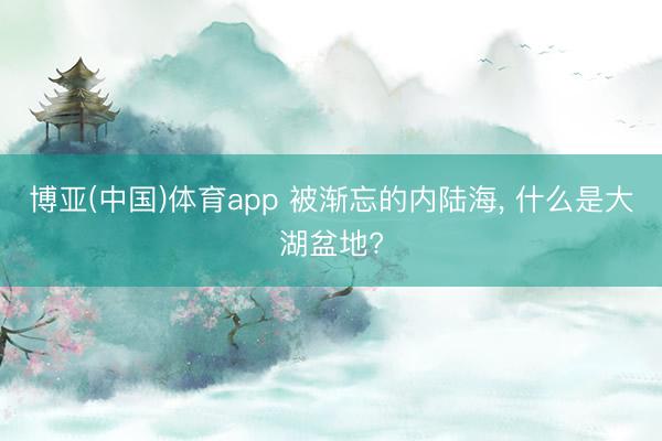 博亚(中国)体育app 被渐忘的内陆海， 什么是大湖盆地?