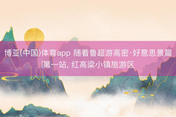 博亚(中国)体育app 随着鲁超游高密·好意思景篇|第一站， 红高粱小镇旅游区