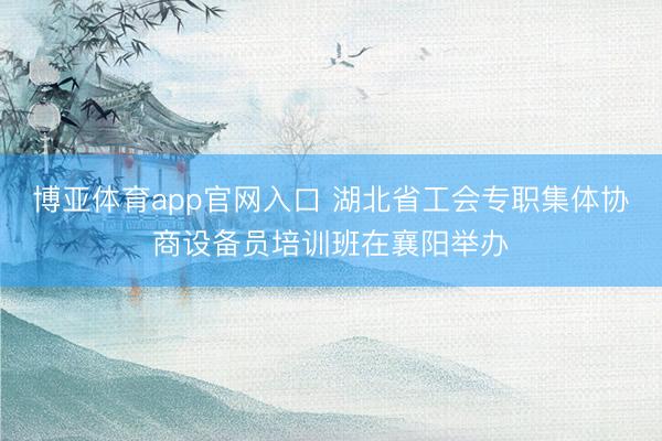 博亚体育app官网入口 湖北省工会专职集体协商设备员培训班在襄阳举办