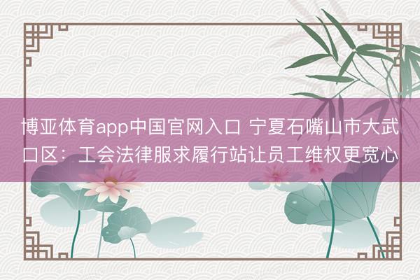 博亚体育app中国官网入口 宁夏石嘴山市大武口区：工会法律服求履行站让员工维权更宽心