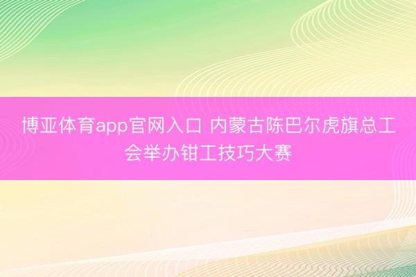 博亚体育app官网入口 内蒙古陈巴尔虎旗总工会举办钳工技巧大赛