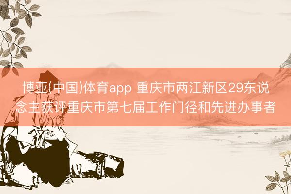 博亚(中国)体育app 重庆市两江新区29东说念主获评重庆市第七届工作门径和先进办事者