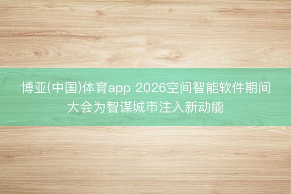 博亚(中国)体育app 2026空间智能软件期间大会为智谋城市注入新动能