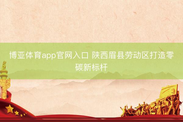 博亚体育app官网入口 陕西眉县劳动区打造零碳新标杆
