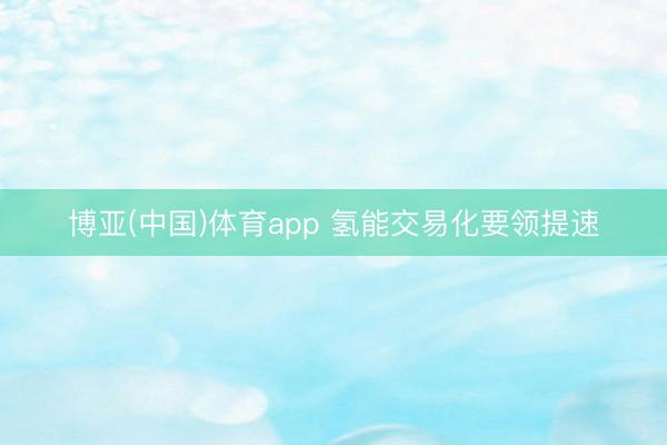 博亚(中国)体育app 氢能交易化要领提速