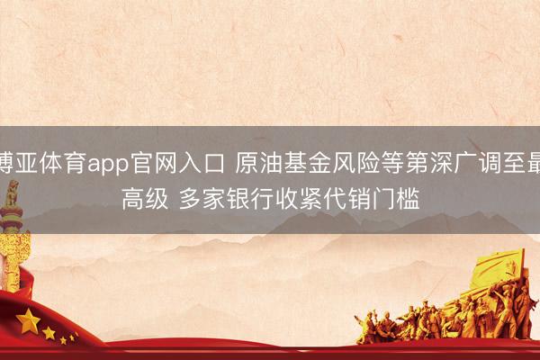 博亚体育app官网入口 原油基金风险等第深广调至最高级 多家银行收紧代销门槛