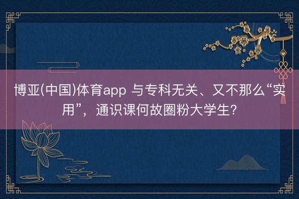 博亚(中国)体育app 与专科无关、又不那么“实用”,通识课何故圈粉大学生?