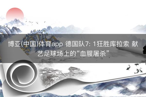 博亚(中国)体育app 德国队7: 1狂胜库拉索 献艺足球场上的“血腥屠杀”