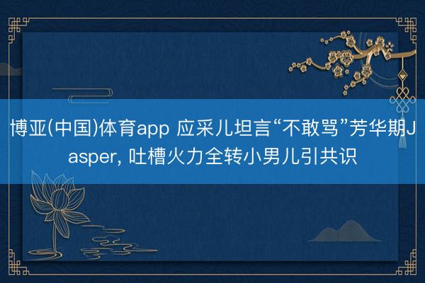 博亚(中国)体育app 应采儿坦言“不敢骂”芳华期Jasper， 吐槽火力全转小男儿引共识