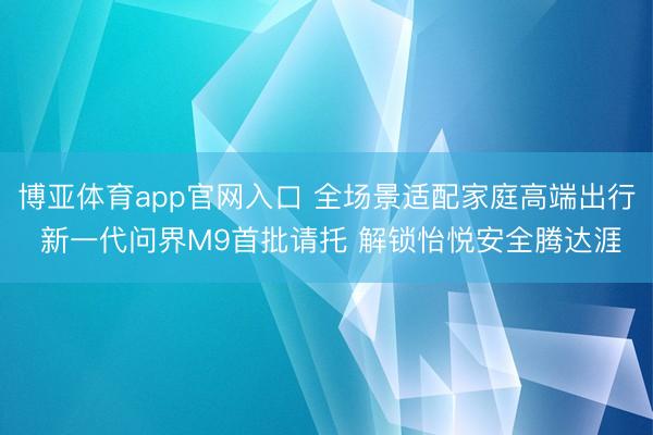博亚体育app官网入口 全场景适配家庭高端出行 新一代问界M9首批请托 解锁怡悦安全腾达涯