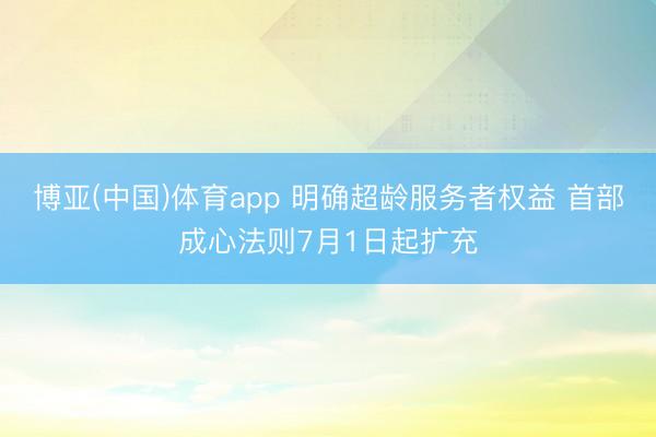 博亚(中国)体育app 明确超龄服务者权益 首部成心法则7月1日起扩充