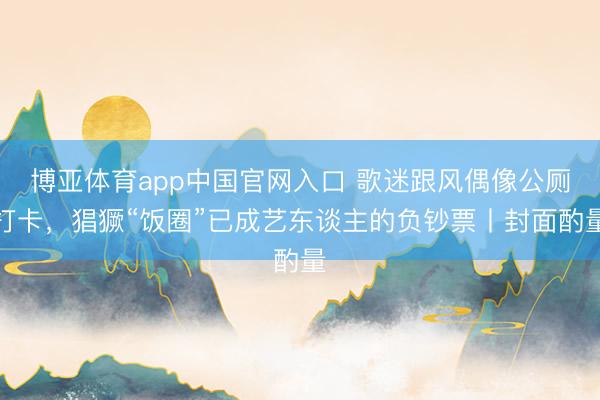 博亚体育app中国官网入口 歌迷跟风偶像公厕打卡，猖獗“饭圈”已成艺东谈主的负钞票丨封面酌量