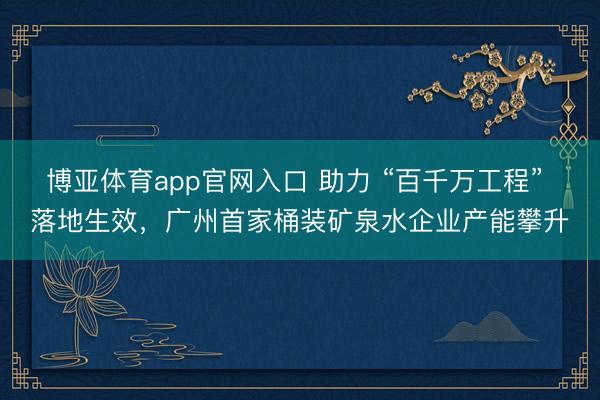 博亚体育app官网入口 助力 “百千万工程” 落地生效,广州首家桶装矿泉水企业产能攀升