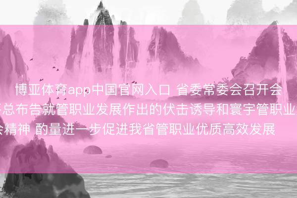 博亚体育app中国官网入口 省委常委会召开会议 认真学习贯彻习近平总布告就管职业发展作出的伏击诱导和寰宇管职业大会精神 酌量进一步促进我省管职业优质高效发展 黄坤明主办会议