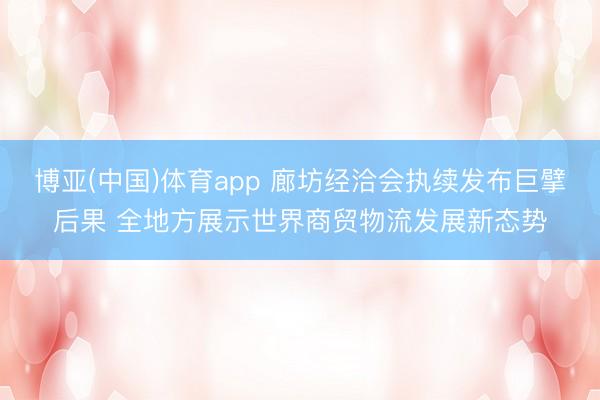 博亚(中国)体育app 廊坊经洽会执续发布巨擘后果 全地方展示世界商贸物流发展新态势