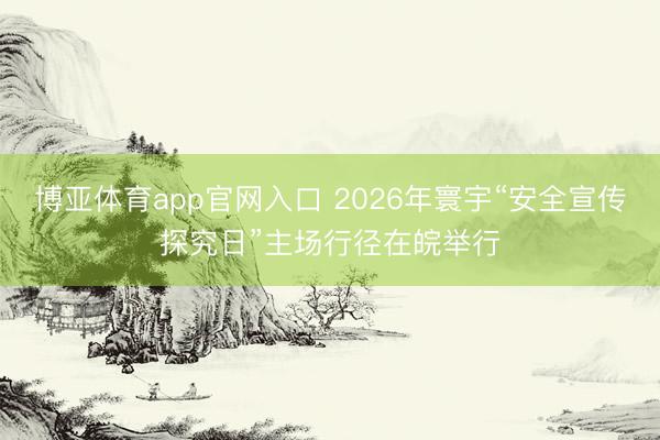 博亚体育app官网入口 2026年寰宇“安全宣传探究日”主场行径在皖举行