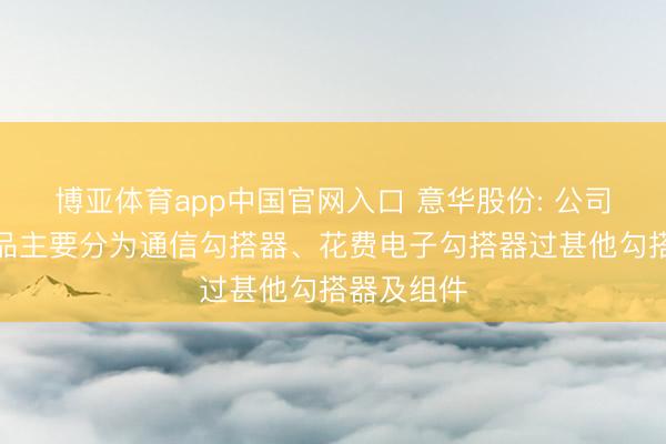 博亚体育app中国官网入口 意华股份: 公司勾搭器居品主要分为通信勾搭器、花费电子勾搭器过甚他勾搭器及组件