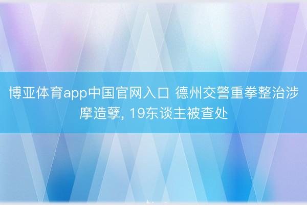 博亚体育app中国官网入口 德州交警重拳整治涉摩造孽， 19东谈主被查处