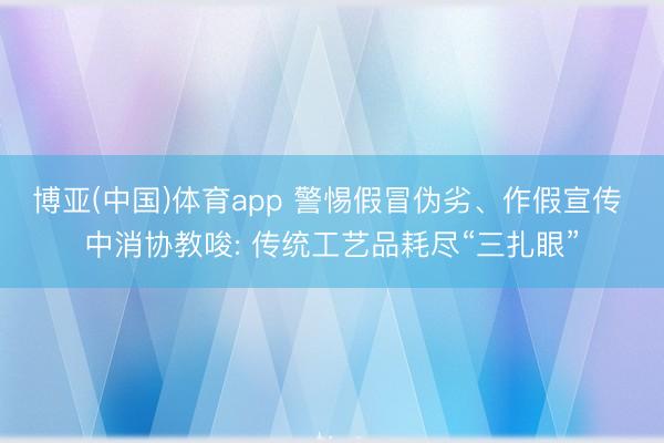 博亚(中国)体育app 警惕假冒伪劣、作假宣传 中消协教唆: 传统工艺品耗尽“三扎眼”