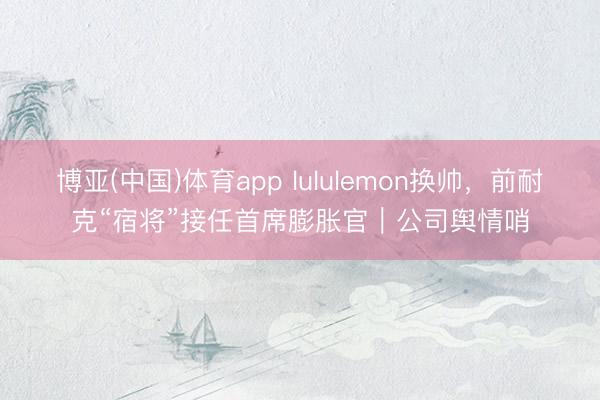 博亚(中国)体育app lululemon换帅，前耐克“宿将”接任首席膨胀官｜公司舆情哨