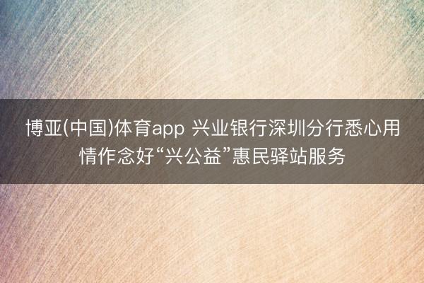 博亚(中国)体育app 兴业银行深圳分行悉心用情作念好“兴公益”惠民驿站服务