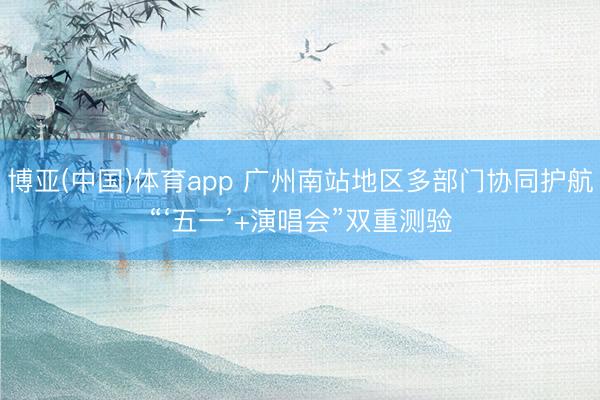 博亚(中国)体育app 广州南站地区多部门协同护航“‘五一’+演唱会”双重测验